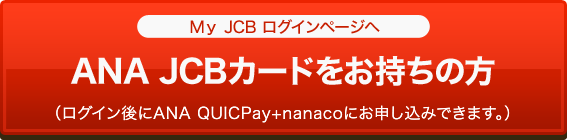 [MyJCBログインページへ]ANA JCBカードをお持ちの方（ログイン後にANA QUICPay+nanacoにお申し込みできます。）