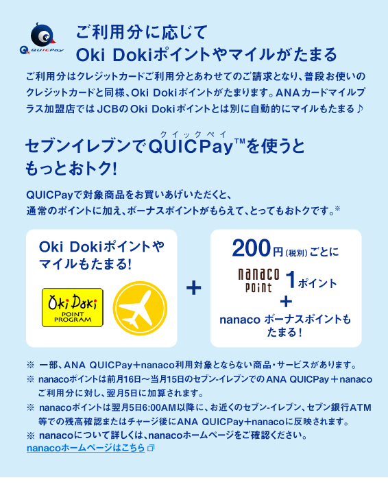 「ご利用分に応じてOki Dokiポイントやマイルがたまる」ご利用分はクレジットカードご利用分とあわせてのご請求となり、普段お使いのクレジットカードと同様、Oki Dokiポイントがたまります。ANAカードマイルプラス加盟店ではJCBのOki Dokiポイントとは別に自動的にマイルもたまる♪　「セブンイレブンでQUICPay を使うともっとおトク！」QUICPayで対象商品を購入すると、通常のポイントに加え、ボーナスポイントがもらえて、とってもおトクです。※　※一部、ANA QUICPay＋nanaco利用対象とならない商品・サービスがあります。※nanacoポイントは前月16日～当月15日のセブン-イレブンでのANA QUICPay ＋nanacoご利用分に対し、翌月5日に加算されます。※nanacoポイントは翌月5日6:00AM以降に、お近くのセブン-イレブン、セブン銀行ATM等での残高確認またはチャージ後にANA QUICPay＋nanacoに反映されます。※nanacoについて詳しくは、nanacoホームページをご確認ください。