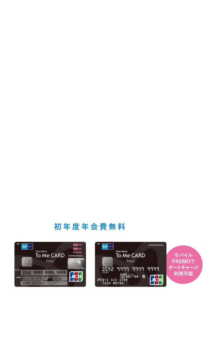 ポイントがよくたまるのがポイント。 Tokyo Metro To Me CARD Prime [初年度年会費無料] モバイルPASMOでオートチャージ利用可能
