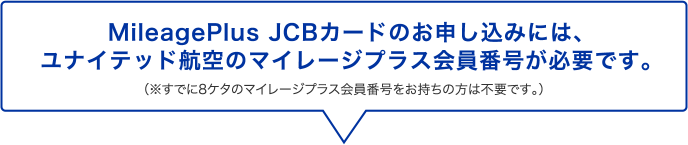 MileagePlus JCBカードのお申し込みには、ユナイテッド航空のマイレージプラス会員番号が必要です。 （※既に8ケタのマイレージプラス会員番号をお持ちの方は不要です。）