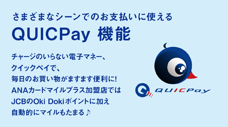 さまざまなシーンでのお支払いに使える QUICPay機能 チャージのいらない電子マネー、QUICPay（クイックペイ）で、毎日のお買い物がますます便利に!ANAカードマイルプラス加盟店ではJCBのOki Dokiポイントに加え自動的にマイルもたまる♪