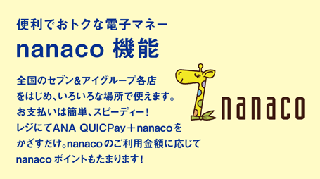 便利でおトクな電子マネー nanaco機能 全国のセブン＆アイグループ各店をはじめ、いろいろな場所で使えます。お支払いは簡単、スピーディー！レジにてANA QUICPay＋nanacoをかざすだけ。nanacoのご利用金額に応じてnanacoポイントもたまります！