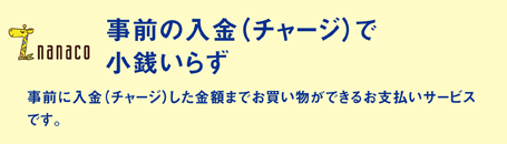 「事前の入金（チャージ）で小銭いらず」 事前に入金（チャージ）した金額までお買い物ができるお支払いサービスです。