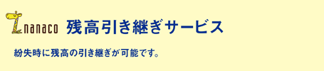 「残高引き継ぎサービス」紛失時に残高の引き継ぎが可能です。nanacoならではの安心のサービスです。