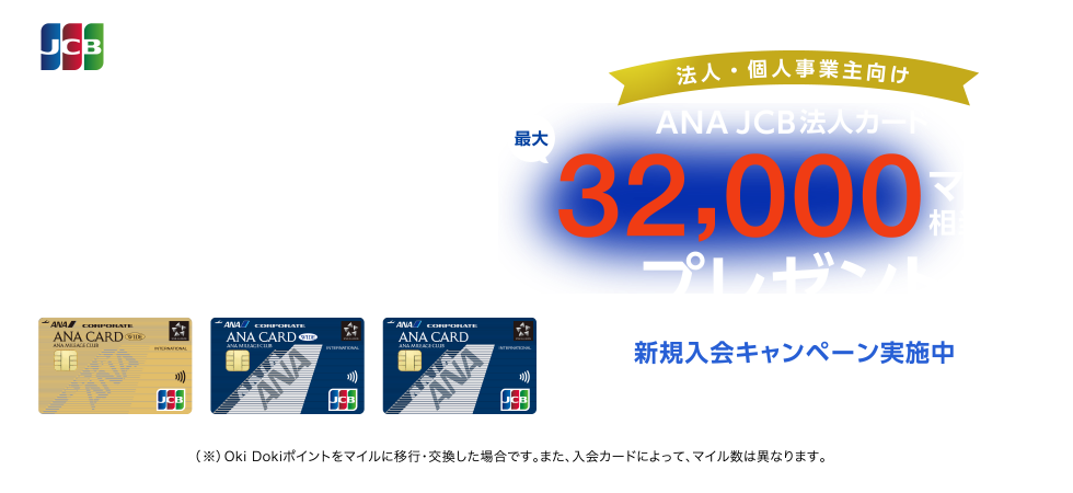  法人・個人事業主向け ANA JCB法人カード最大32,000マイル相当（※）プレゼント 新規入会限定 入会期間 2022年10月1日（土）～2023年3月31日（金） （※）Oki Dokiポイントをマイルに移行・交換した場合です。また、入会カードによって、マイル数は異なります。