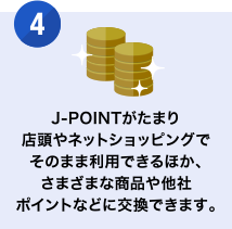 [4] J-POINTがたまり店頭やネットショッピングでそのまま利用できるほか、さまざまな商品や他社ポイントなどに交換できます。
