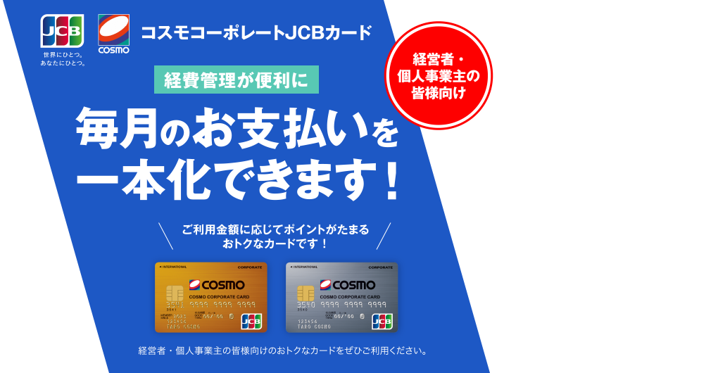 経営者・個人事業主の皆様向け コスモコーポレートJCBカード [経費管理が便利に] 毎月のお支払いを一本化できます！ ご利用金額に応じてポイントがたまるおトクなカードです！ 経営者・個人事業主の皆様向けのおトクなカードをぜひご利用ください。