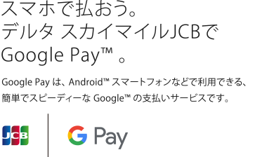 スマホで払おう。デルタスカイマイルJCBでGoogle Pay™。Google Payは、Android™スマートフォンなどで利用できる、簡単でスピーディーなGoogle™の支払いサービスです。