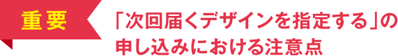 [重要] 「次回届くデザインを指定する」の申し込みにおける注意点