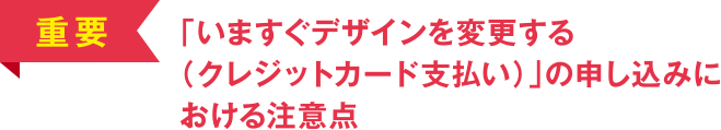 [重要] 「いますぐデザインを変更する（クレジットカード支払い）」の申し込みにおける注意点