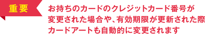 [重要] お持ちのカードのクレジットカード番号が変更された場合や、有効期限が更新された際カードアートも自動的に変更されます