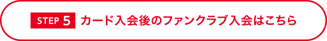 [STEP 5] カード入会後のファンクラブ入会はこちら