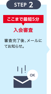 [STEP 2] 〈ここまで最短5分〉 入会審査