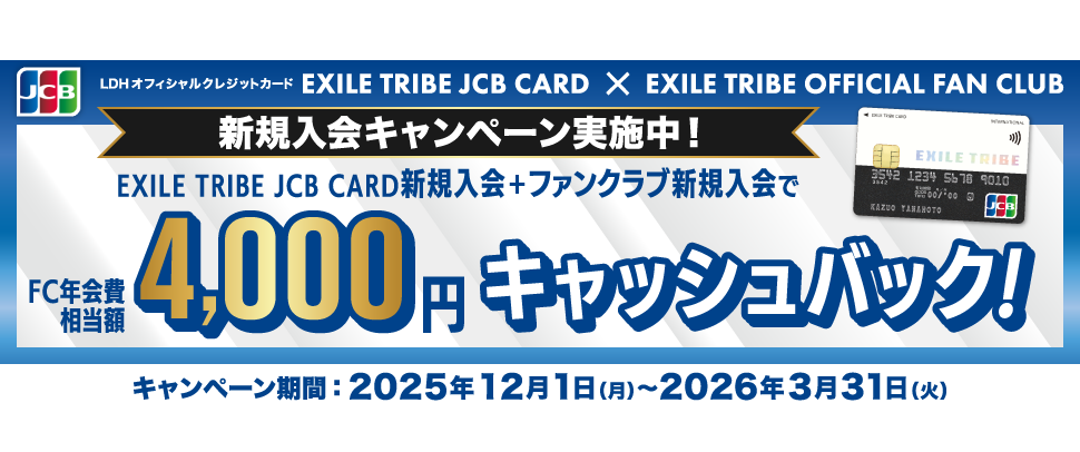 [LDHオフィシャルクレジットカード EXILE TRIBE JCB CARD] ✕ [EXILE TRIBE OFFICIAL FAN CLUB] 新規入会キャンペーン実施中！ EXILE TRIBE JCB CARD新規入会 ＋ ファンクラブ新規入会で〈FC年会費相当額〉4,000円キャッシュバック！ [キャンペーン期間] 2025年12月1日（月）～2026年3月31日（火）