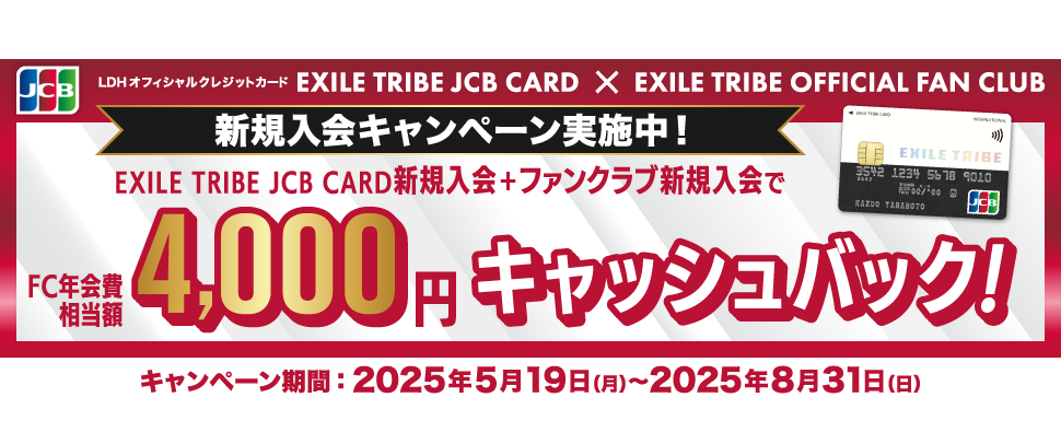 [LDHオフィシャルクレジットカード EXILE TRIBE JCB CARD] ✕ [EXILE TRIBE OFFICIAL FAN CLUB] EXILE TRIBE JCB CARD ＋ ファンクラブ新規入会で〈FC年会費相当額〉4,000円キャッシュバック！ [キャンペーン期間] 2025年5月19日（月）～8月31日（日） [ファンクラブ入会期間] 2025年9月30日（火）まで