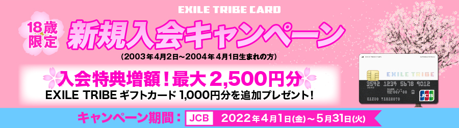 [EXILE TRIBE CARD] 18歳限定 新規入会キャンペーン （2003年4月2日～2004年4月1日生まれの方） 入会特典増額！最大2,500円分 EXILE TRIBE ギフトカード 1,000円分を追加プレゼント！ キャンペーン期間: [JCB] 2022年4月1日（金）～5月31日（火）