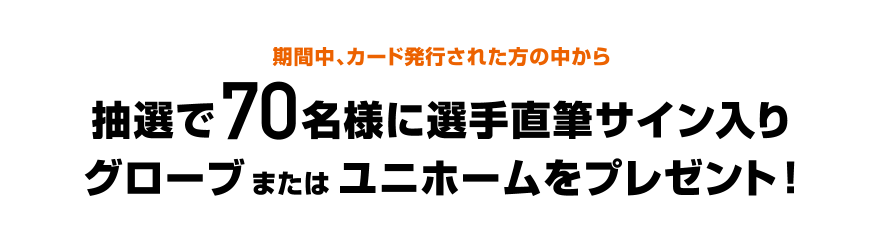 期間中、カード発行された方の中から抽選で70名様に選手直筆サイン入りグローブまたはユニホームをプレゼント！