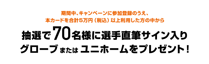 期間中、キャンペーンに参加登録のうえ、本カードを合計5万円（税込）以上利用した方の中から抽選で70名様に選手直筆サイン入りグローブまたはユニホームをプレゼント！