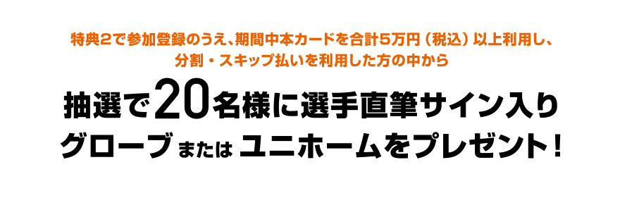 特典2で参加登録のうえ、期間中本カードを合計5万円（税込）以上利用し、分割・スキップ払いを利用した方の中から抽選で20名様に選手直筆サイン入りグローブまたはユニホームをプレゼント！