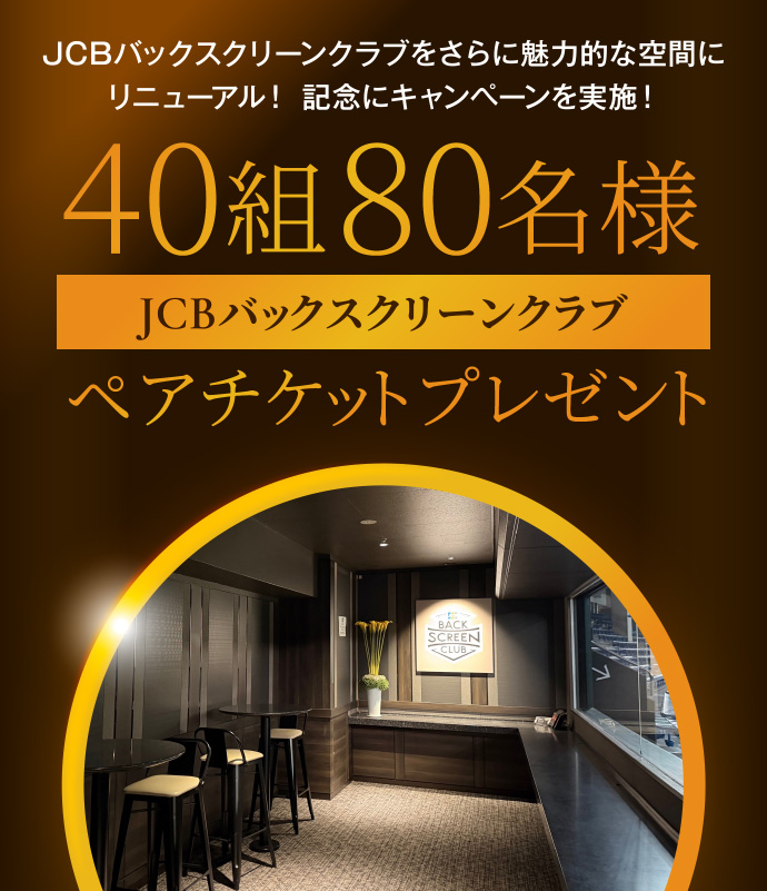 JCBバックスクリーンクラブをさらに魅力的な空間にリニューアル! 記念にキャンペーンを実施! 40組80名様 JCBバックスクリーンクラブ ペアチケットプレゼント