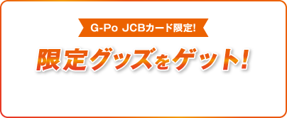 【G-Po JCBカード限定!】限定グッズをゲット!