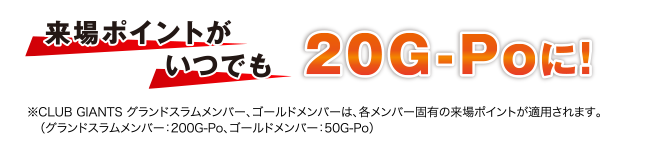 来場ポイントがいつでも20G-Poに！ ※CLUB GIANTS グランドスラムメンバー、ゴールドメンバーは、各メンバー固有の来場ポイントが適用されます。（グランドスラムメンバー：200G-Po、ゴールドメンバー：50G-Po）