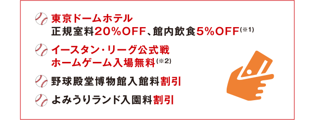 東京ドームホテル 正規室料20%OFF、館内飲食5%OFF(※1) | イースタン・リーグ公式戦 ホームゲーム入場無料(※2) | 野球殿堂博物館入館料割引 | よみうりランド入園料割引