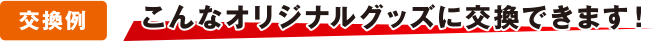 [交換例] こんなオリジナルグッズに交換できます！