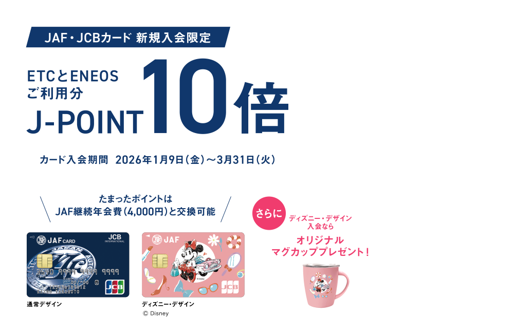 [JAF・JCBカード 新規入会限定] ETCとENEOSご利用分J-POINT10倍 [カード入会期間 2026年1月9日（金）～3月31日（火）] たまったポイントはJAF継続年会費（4,000円）と交換可能 さらにディズニー・デザイン入会ならオリジナルマグカッププレゼント！