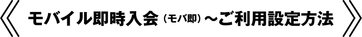 モバイル即時入会（モバ即）～ご利用設定方法