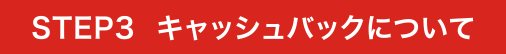 STEP3 キャッシュバックについて