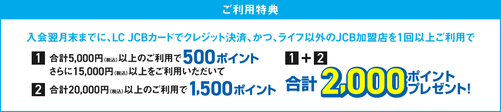 [ご利用特典] 入会翌月末までに、LC JCBカードでクレジット決済、かつ、ライフ以外のJCB加盟店を1回以上ご利用で [1] 合計5,000円（税込）以上のご利用で500ポイント さらに15,000円（税込）以上をご利用いただいて [2] 合計20,000円（税込）以上のご利用で1,500ポイント / [1]＋[2] 合計2,000ポイントプレゼント！