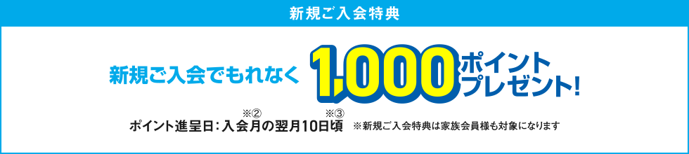 [新規ご入会特典] 新規ご入会でもれなく1,000ポイントプレゼント！ ポイント進呈日：入会月の翌月10日頃 ※新規ご入会特典は家族会員様も対象になります