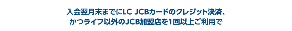 入会翌月末までにLC JCBカードのクレジット決済、かつライフ以外のJCB加盟店を1回以上ご利用で