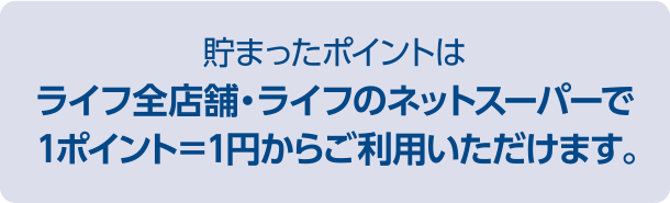 貯まったポイントはライフ全店舗・ライフのネットスーパーで1ポイント＝1円からご利用いただけます。