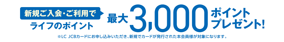 [新規ご入会・ご利用で] ライフのポイント最大3,000ポイントプレゼント！ ※LC JCBカードにお申し込みいただき、新規でカードが発行された本会員様が対象になります。