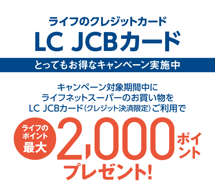 ライフのクレジットカード LC JCBカード [とってもお得なキャンペーン実施中] キャンペーン対象期間中にライフネットスーパーのお買い物をLC JCBカード（クレジット決済限定）ご利用でライフのポイント最大2,000ポイントプレゼント！