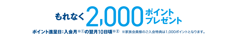 もれなく2,000ポイントプレゼント ポイント進呈日：入会月※①の翌月10日頃※② ※家族会員様のご入会特典は1,000ポイントとなります。