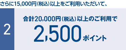 さらに15,000円（税込）以上をご利用いただいて、 [2] 合計20,000円（税込）以上のご利用で2,500ポイント