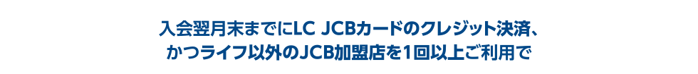 入会翌月末までにLC JCBカードのクレジット決済、かつライフ以外のJCB加盟店を1回以上ご利用で