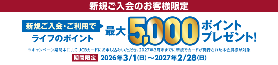 新規ご入会のお客様限定 [新規ご入会・ご利用で] ライフのポイント最大5,000ポイントプレゼント！ ※キャンペーン期間中に、LC JCBカードにお申し込みいただき、2027年3月末までに新規でカードが発行された本会員様が対象 [期間限定] 2026年3/1（日）～2027年2/28（日）