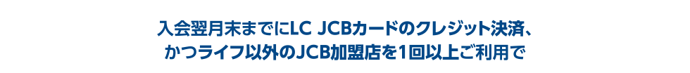 入会翌月末までにLC JCBカードのクレジット決済、かつライフ以外のJCB加盟店を1回以上ご利用で