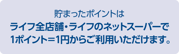 貯まったポイントはライフ全店舗・ライフのネットスーパーで1ポイント＝1円からご利用いただけます。