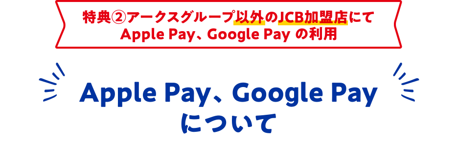 特典②アークスグループ以外のJCB加盟店にて Apple Pay、 Google Pay の利用 Apple Pay、 Google Pay について