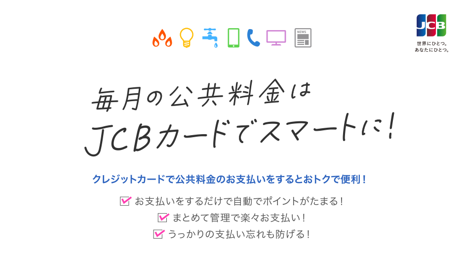 毎月の公共料金はJCBカードでスマートに！ クレジットカードで公共料金のお支払いをするとおトクで便利！ [お支払いをするだけで自動でポイントがたまる！] [まとめて管理で楽々お支払い！] [うっかりの支払い忘れも防げる！]