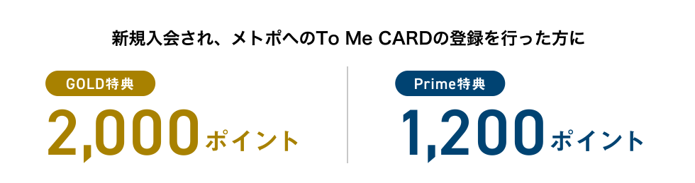 新規入会され、メトポへのTo Me CARDの登録を行った方に [GOLD特典] 2,000ポイント | [Prime特典] 1,200ポイント