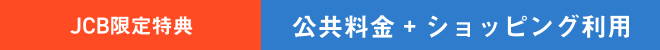 JCB限定特典 | 公共料金 ＋ ショッピング利用