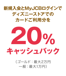新規入会とMyJCBログインでディズニーストアでのカードご利用分を20％キャッシュバック（ゴールド：最大2万円 一般：最大1万円）