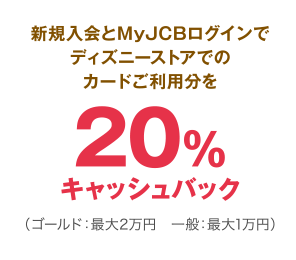 新規入会とMyJCBログインでディズニーストアでのカードご利用分を20％キャッシュバック（ゴールド：最大2万円 一般：最大1万円）