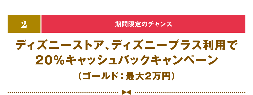 [2] [期間限定のチャンス] ディズニーストア、ディズニープラス利用で20％キャッシュバックキャンペーン（ゴールド：最大2万円）